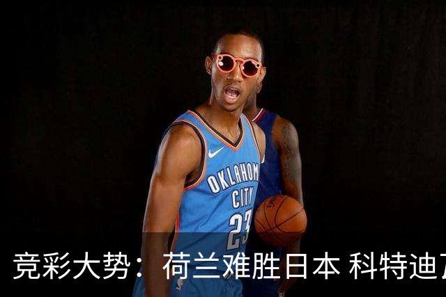 竞彩大势：荷兰难胜日本 科特迪瓦坐和望赢